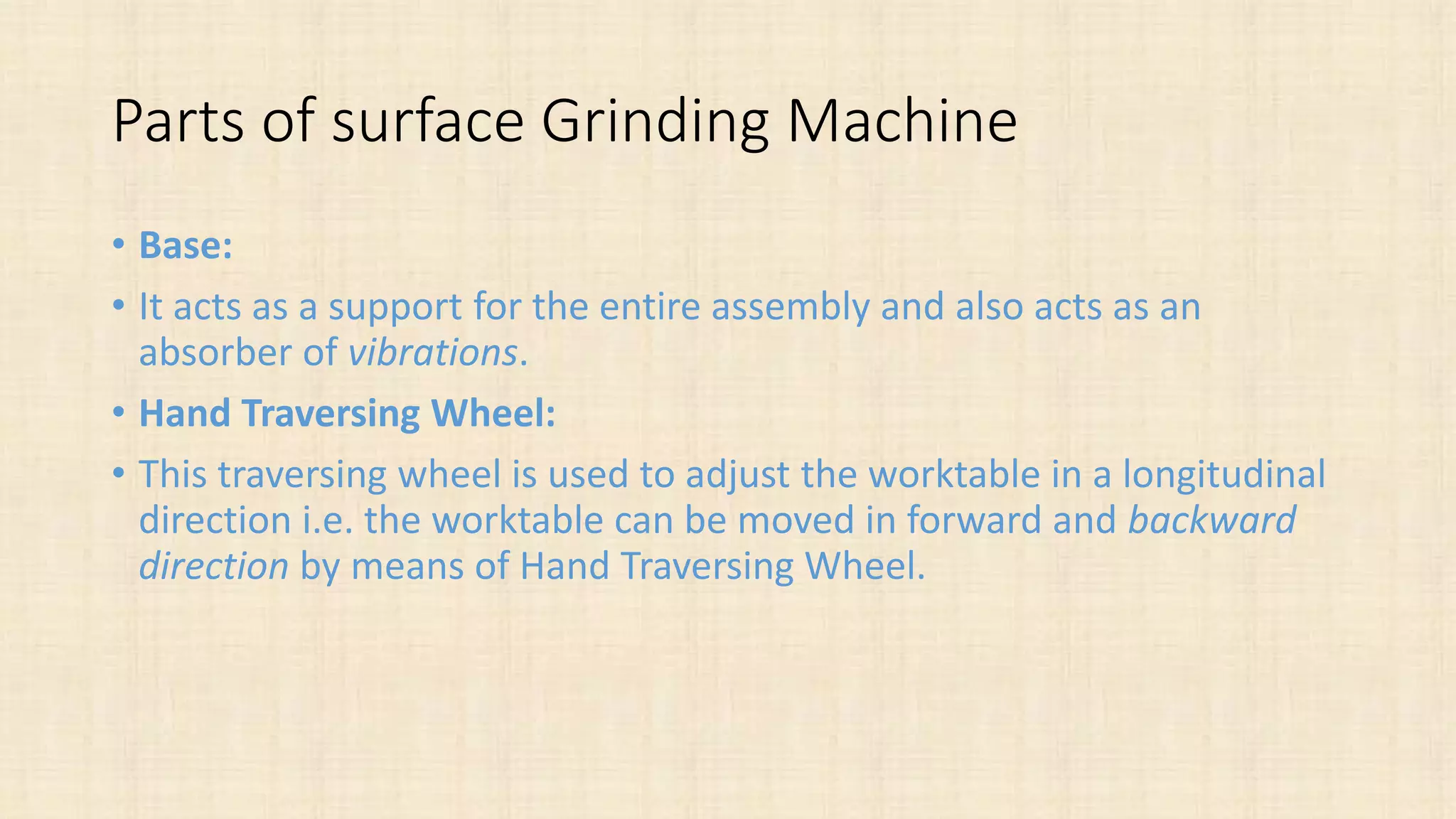 Parts of surface Grinding Machine
• Base:
• It acts as a support for the entire assembly and also acts as an
absorber of vibrations.
• Hand Traversing Wheel:
• This traversing wheel is used to adjust the worktable in a longitudinal
direction i.e. the worktable can be moved in forward and backward
direction by means of Hand Traversing Wheel.
 