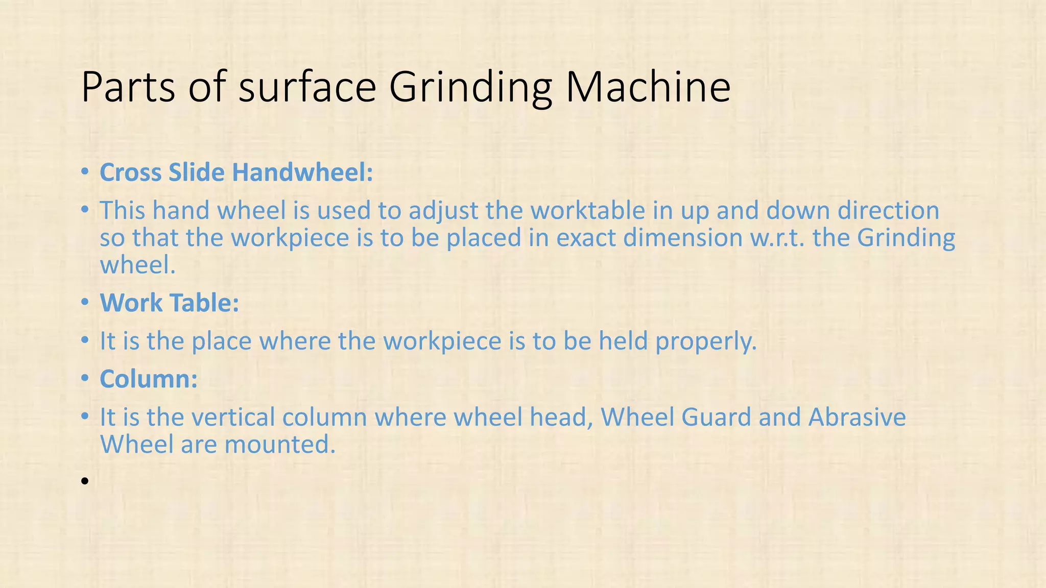 Parts of surface Grinding Machine
• Cross Slide Handwheel:
• This hand wheel is used to adjust the worktable in up and down direction
so that the workpiece is to be placed in exact dimension w.r.t. the Grinding
wheel.
• Work Table:
• It is the place where the workpiece is to be held properly.
• Column:
• It is the vertical column where wheel head, Wheel Guard and Abrasive
Wheel are mounted.
•
 