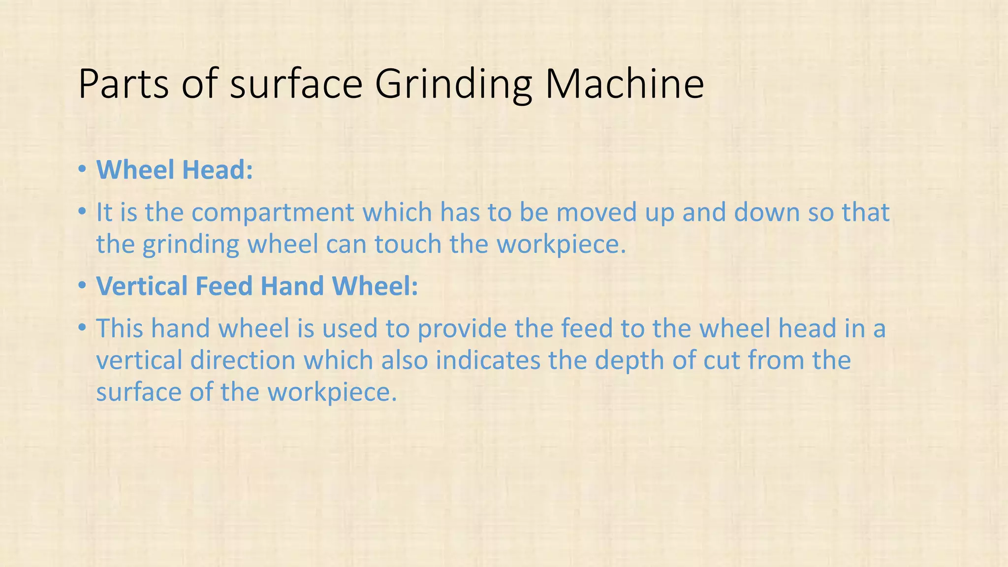 Parts of surface Grinding Machine
• Wheel Head:
• It is the compartment which has to be moved up and down so that
the grinding wheel can touch the workpiece.
• Vertical Feed Hand Wheel:
• This hand wheel is used to provide the feed to the wheel head in a
vertical direction which also indicates the depth of cut from the
surface of the workpiece.
 