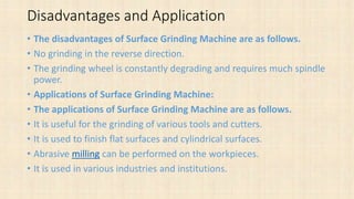Disadvantages and Application
• The disadvantages of Surface Grinding Machine are as follows.
• No grinding in the reverse direction.
• The grinding wheel is constantly degrading and requires much spindle
power.
• Applications of Surface Grinding Machine:
• The applications of Surface Grinding Machine are as follows.
• It is useful for the grinding of various tools and cutters.
• It is used to finish flat surfaces and cylindrical surfaces.
• Abrasive milling can be performed on the workpieces.
• It is used in various industries and institutions.
 