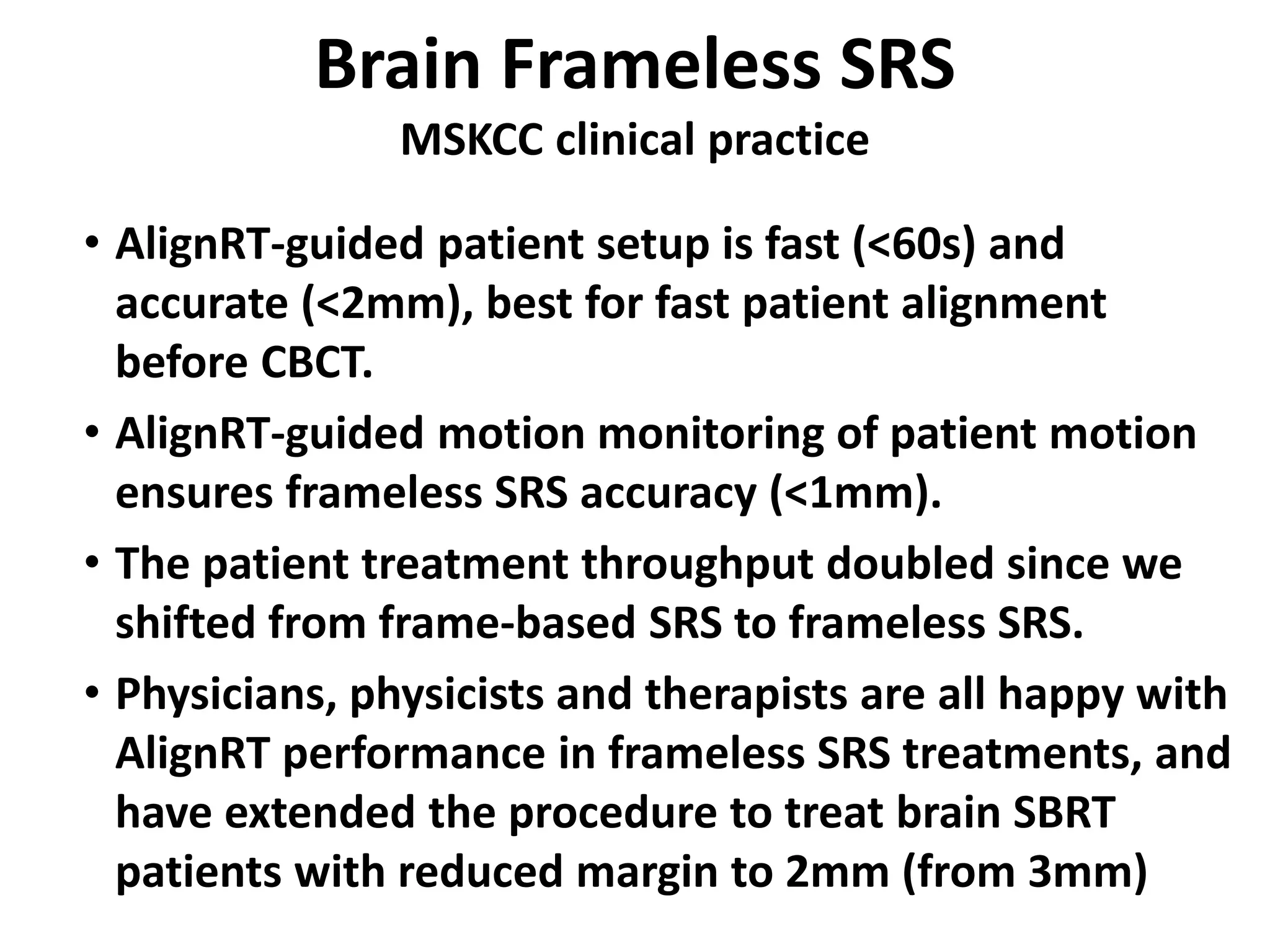 Brain Frameless SRS
MSKCC clinical practice
• AlignRT-guided patient setup is fast (<60s) and
accurate (<2mm), best for fast patient alignment
before CBCT.
• AlignRT-guided motion monitoring of patient motion
ensures frameless SRS accuracy (<1mm).
• The patient treatment throughput doubled since we
shifted from frame-based SRS to frameless SRS.
• Physicians, physicists and therapists are all happy with
AlignRT performance in frameless SRS treatments, and
have extended the procedure to treat brain SBRT
patients with reduced margin to 2mm (from 3mm)
 