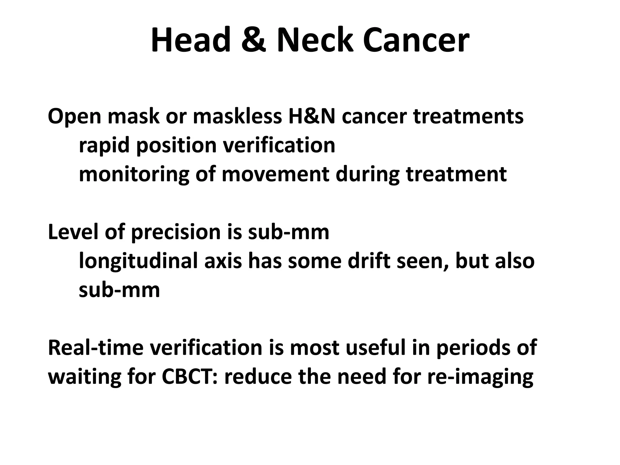 Head & Neck Cancer
Open mask or maskless H&N cancer treatments
rapid position verification
monitoring of movement during treatment
Level of precision is sub-mm
longitudinal axis has some drift seen, but also
sub-mm
Real-time verification is most useful in periods of
waiting for CBCT: reduce the need for re-imaging
 