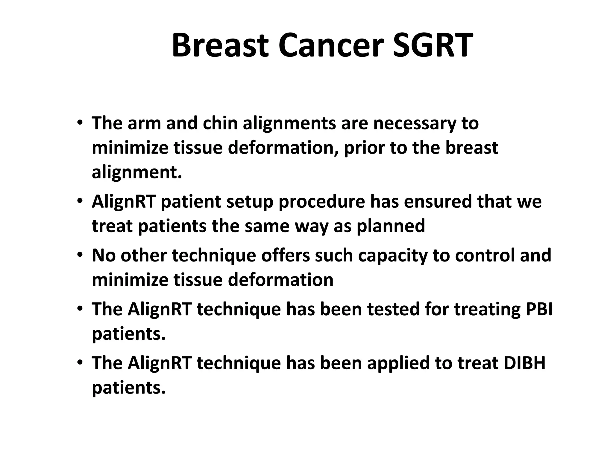 Breast Cancer SGRT
• The arm and chin alignments are necessary to
minimize tissue deformation, prior to the breast
alignment.
• AlignRT patient setup procedure has ensured that we
treat patients the same way as planned
• No other technique offers such capacity to control and
minimize tissue deformation
• The AlignRT technique has been tested for treating PBI
patients.
• The AlignRT technique has been applied to treat DIBH
patients.
 
