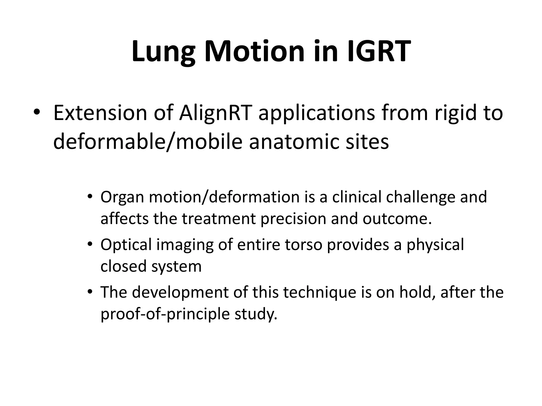 Lung Motion in IGRT
• Extension of AlignRT applications from rigid to
deformable/mobile anatomic sites
• Organ motion/deformation is a clinical challenge and
affects the treatment precision and outcome.
• Optical imaging of entire torso provides a physical
closed system
• The development of this technique is on hold, after the
proof-of-principle study.
 