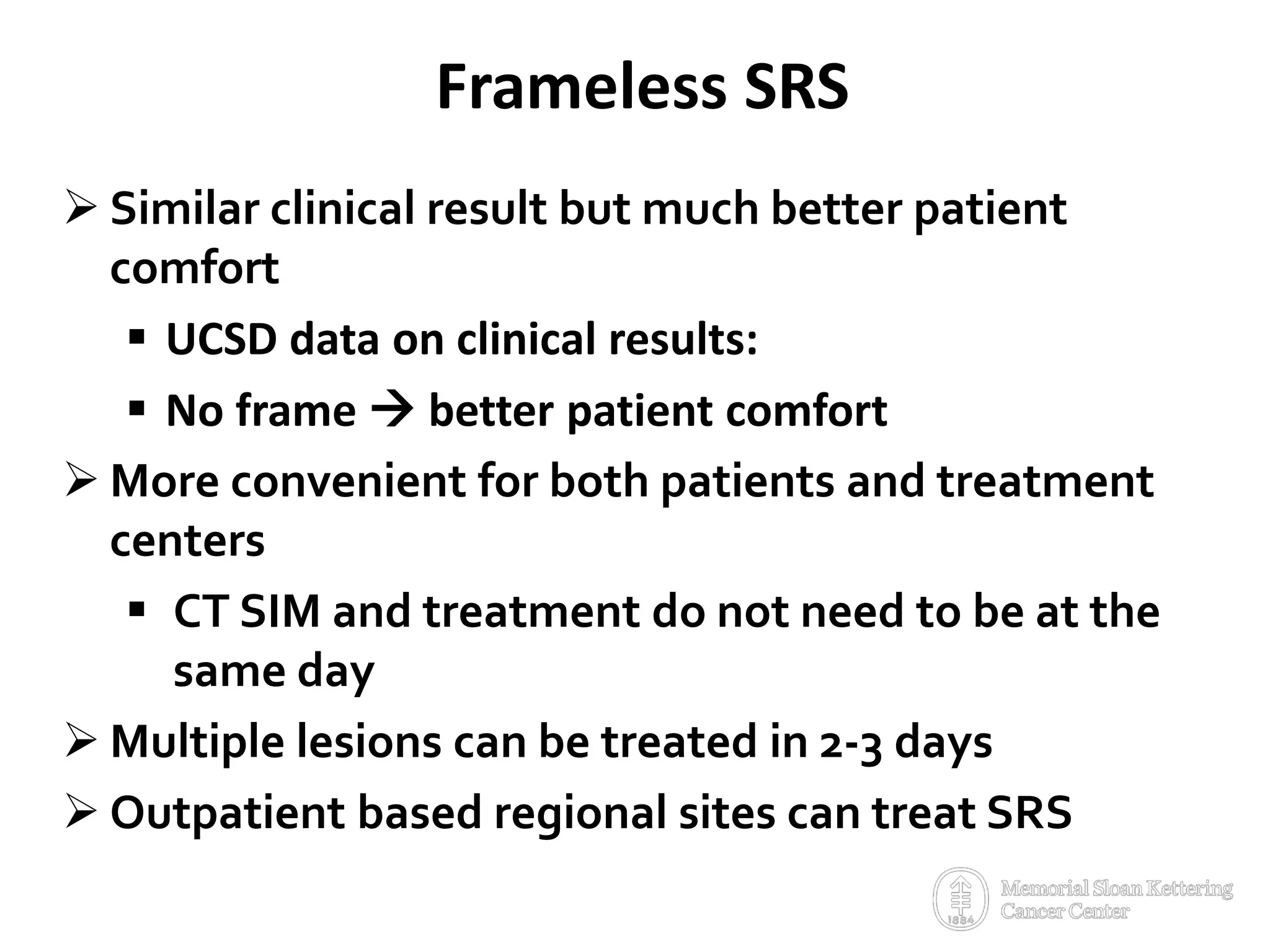 Frameless SRS
 Similar clinical result but much better patient
comfort
 UCSD data on clinical results:
 No frame  better patient comfort
 More convenient for both patients and treatment
centers
 CT SIM and treatment do not need to be at the
same day
 Multiple lesions can be treated in 2-3 days
 Outpatient based regional sites can treat SRS
 