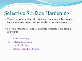Selective Surface Hardening
 These processes are also called localised heat treatment because only
the surface is austenitised and quenched to produce martensite
 Selective surface hardening are classified according to the heating
source into:
1. Flame hardening
2. Induction hardening
3. Laser hardening
4. Electron-beam heat-treating
 