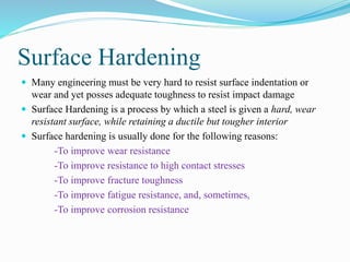 Surface Hardening
 Many engineering must be very hard to resist surface indentation or
wear and yet posses adequate toughness to resist impact damage
 Surface Hardening is a process by which a steel is given a hard, wear
resistant surface, while retaining a ductile but tougher interior
 Surface hardening is usually done for the following reasons:
-To improve wear resistance
-To improve resistance to high contact stresses
-To improve fracture toughness
-To improve fatigue resistance, and, sometimes,
-To improve corrosion resistance
 