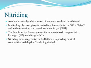 Nitriding
 Another process by which a case of hardened steel can be achieved
 In nitriding, the steel piece is heated in a furnace between 500 – 600 oC
and at the same time is exposed to ammonia gas (NH3)
 The heat from the furnace causes the ammonia to decompose into
hydrogen (H2) and nitrogen (N2)
 Nitriding times range between 1–100 hours depending on steel
composition and depth of hardening desired
 