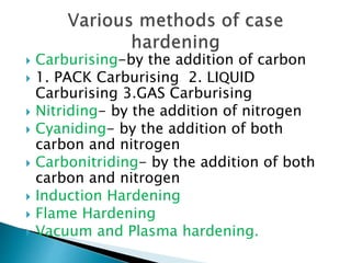  Carburising-by the addition of carbon
 1. PACK Carburising 2. LIQUID
Carburising 3.GAS Carburising
 Nitriding- by the addition of nitrogen
 Cyaniding- by the addition of both
carbon and nitrogen
 Carbonitriding- by the addition of both
carbon and nitrogen
 Induction Hardening
 Flame Hardening
 Vacuum and Plasma hardening.
 