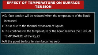 EFFECT OF TEMPERATURE ON SURFACE
TENSION
Surface tension will be reduced when the temperature of the liquid
increased.
This is due to the thermal expansion of liquids
This continues till the temperature of the liquid reaches the CRITCAL
TEMPERATURE of the liquid
At this point Surface tension becomes zero
 