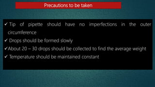 Precautions to be taken
 Tip of pipette should have no imperfections in the outer
circumference
 Drops should be formed slowly
About 20 – 30 drops should be collected to find the average weight
 Temperature should be maintained constant
 