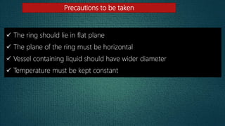 Precautions to be taken
 The ring should lie in flat plane
 The plane of the ring must be horizontal
 Vessel containing liquid should have wider diameter
 Temperature must be kept constant
 