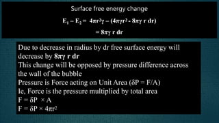 Surface free energy change
E1 – E2 = 4πr2γ – (4πγr2 - 8πγ r dr)
= 8πγ r dr
Due to decrease in radius by dr free surface energy will
decrease by 8πγ r dr
This change will be opposed by pressure difference across
the wall of the bubble
Pressure is Force acting on Unit Area (δP = F/A)
Ie, Force is the pressure multiplied by total area
F = δP × A
F = δP × 4πr2
 