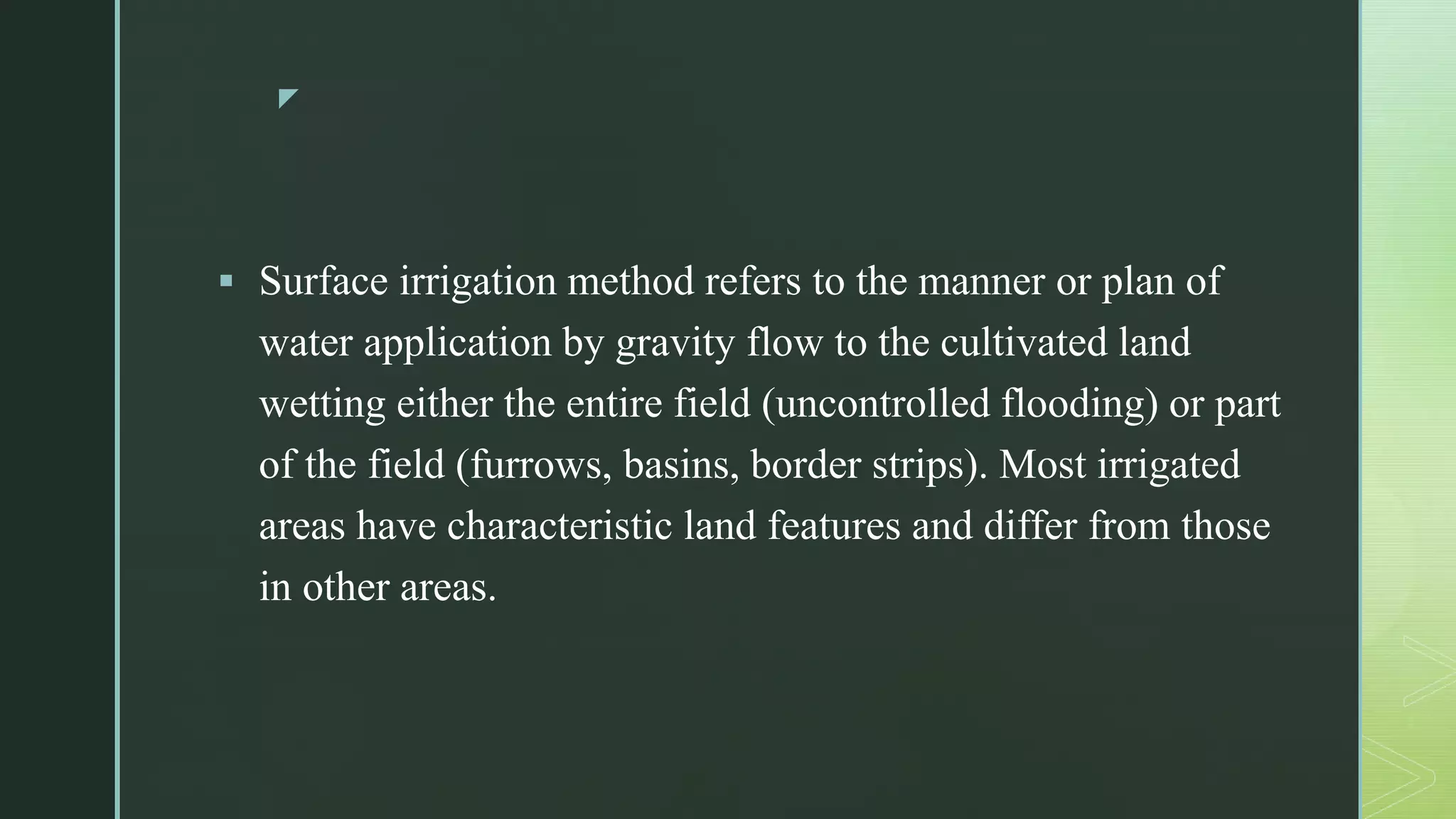 z
 Surface irrigation method refers to the manner or plan of
water application by gravity flow to the cultivated land
wetting either the entire field (uncontrolled flooding) or part
of the field (furrows, basins, border strips). Most irrigated
areas have characteristic land features and differ from those
in other areas.
 