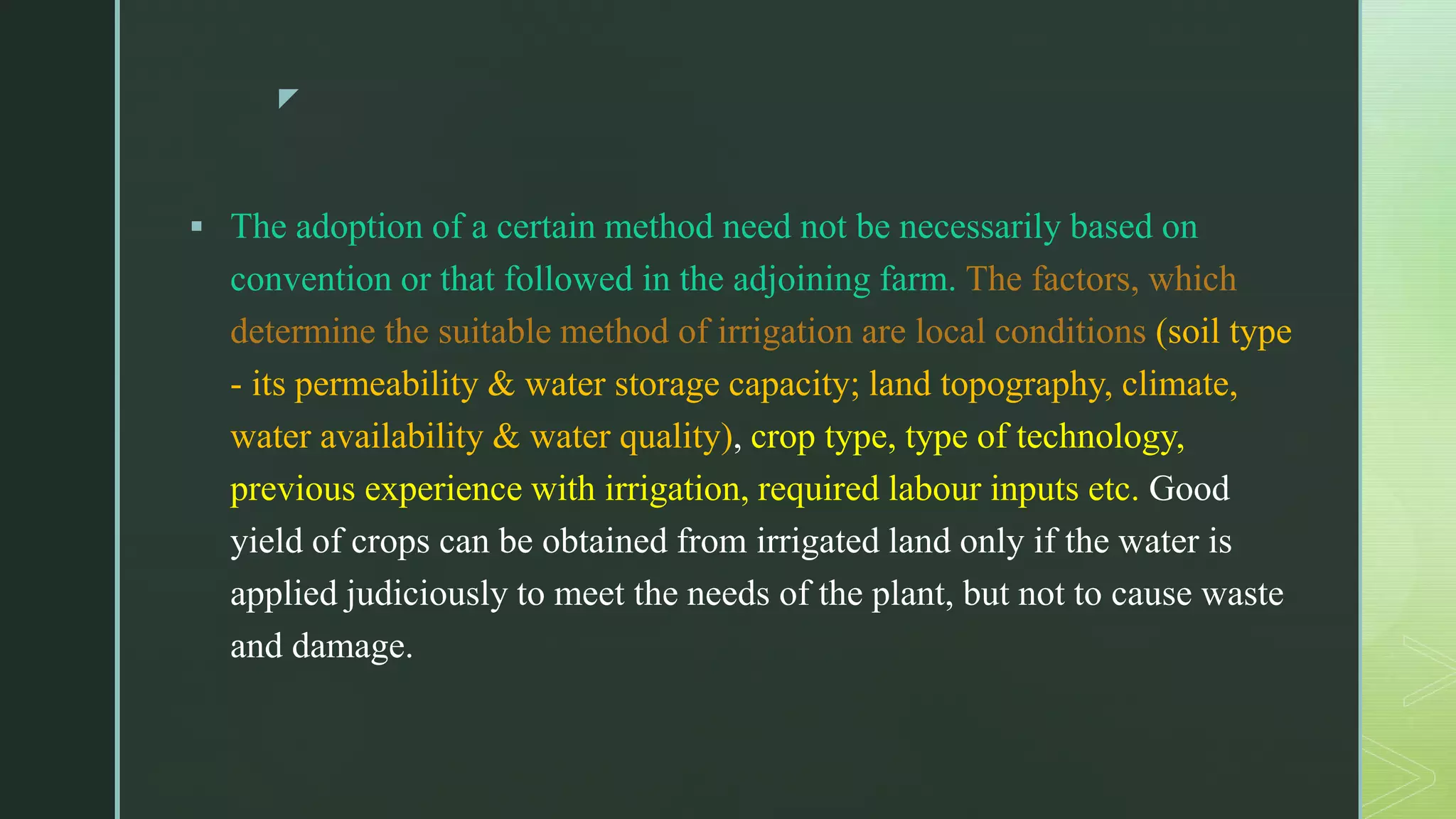 z
 The adoption of a certain method need not be necessarily based on
convention or that followed in the adjoining farm. The factors, which
determine the suitable method of irrigation are local conditions (soil type
- its permeability & water storage capacity; land topography, climate,
water availability & water quality), crop type, type of technology,
previous experience with irrigation, required labour inputs etc. Good
yield of crops can be obtained from irrigated land only if the water is
applied judiciously to meet the needs of the plant, but not to cause waste
and damage.
 