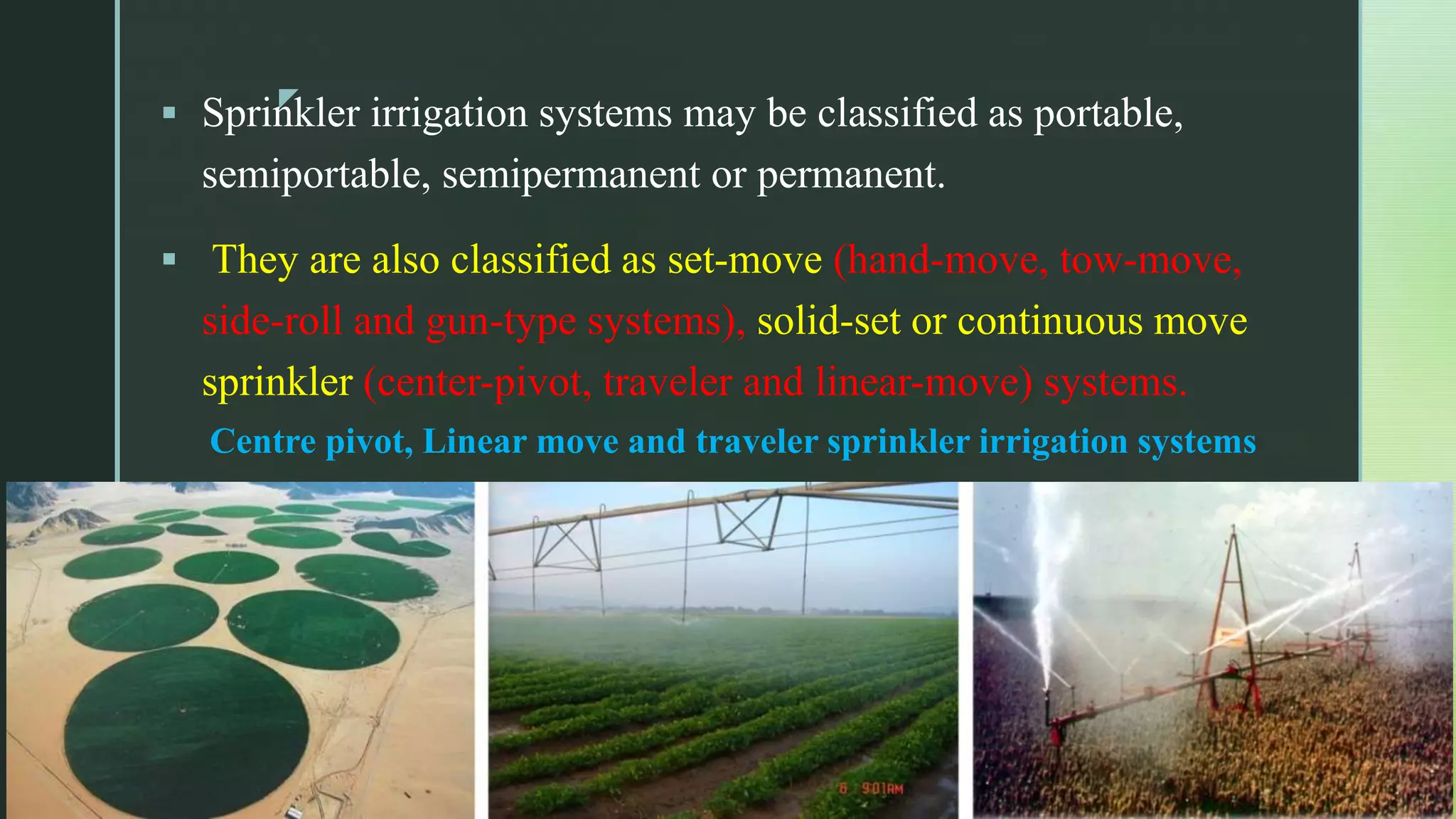 z
 Sprinkler irrigation systems may be classified as portable,
semiportable, semipermanent or permanent.
 They are also classified as set-move (hand-move, tow-move,
side-roll and gun-type systems), solid-set or continuous move
sprinkler (center-pivot, traveler and linear-move) systems.
Centre pivot, Linear move and traveler sprinkler irrigation systems
 