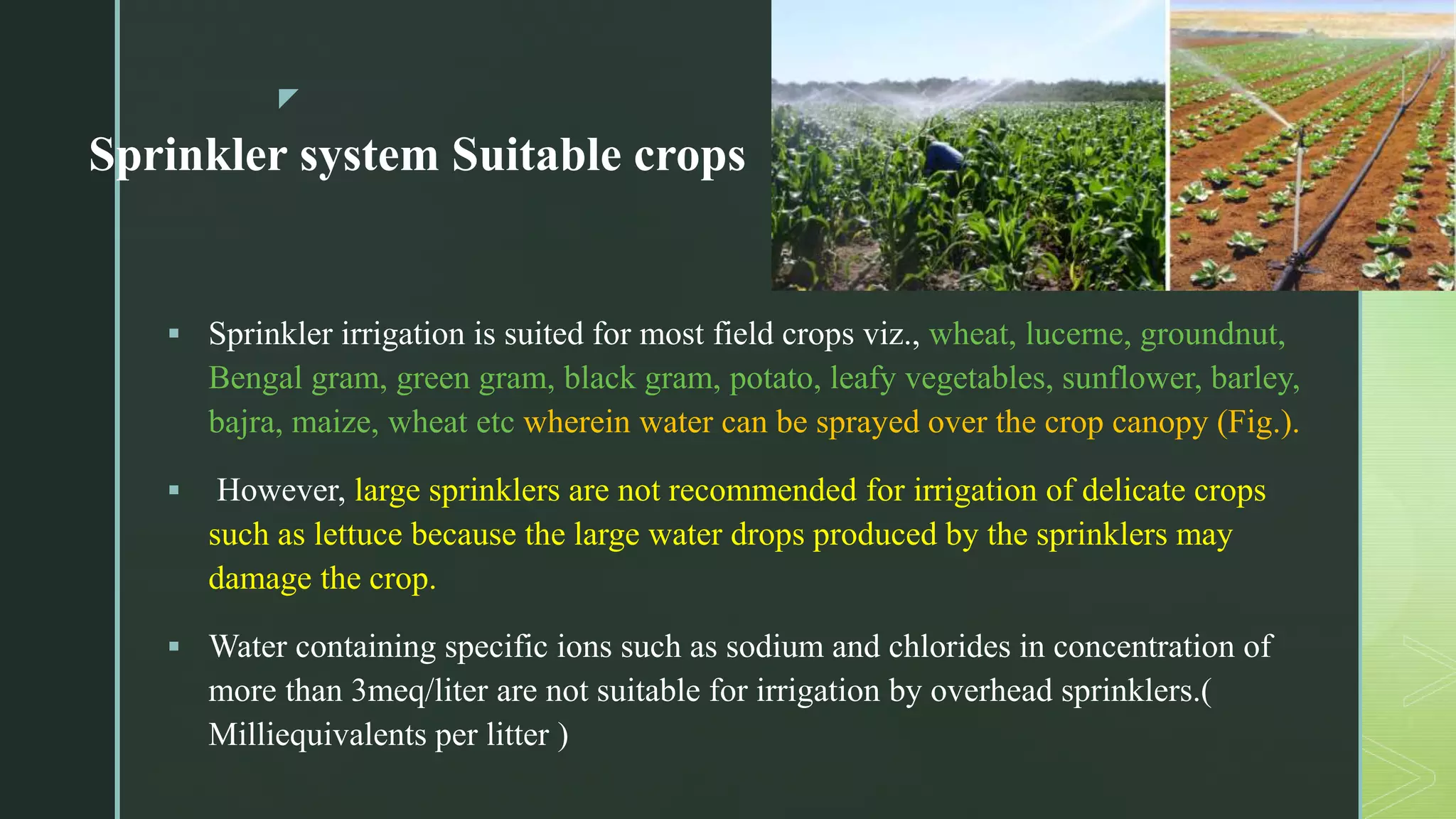 z
Sprinkler system Suitable crops
 Sprinkler irrigation is suited for most field crops viz., wheat, lucerne, groundnut,
Bengal gram, green gram, black gram, potato, leafy vegetables, sunflower, barley,
bajra, maize, wheat etc wherein water can be sprayed over the crop canopy (Fig.).
 However, large sprinklers are not recommended for irrigation of delicate crops
such as lettuce because the large water drops produced by the sprinklers may
damage the crop.
 Water containing specific ions such as sodium and chlorides in concentration of
more than 3meq/liter are not suitable for irrigation by overhead sprinklers.(
Milliequivalents per litter )
 