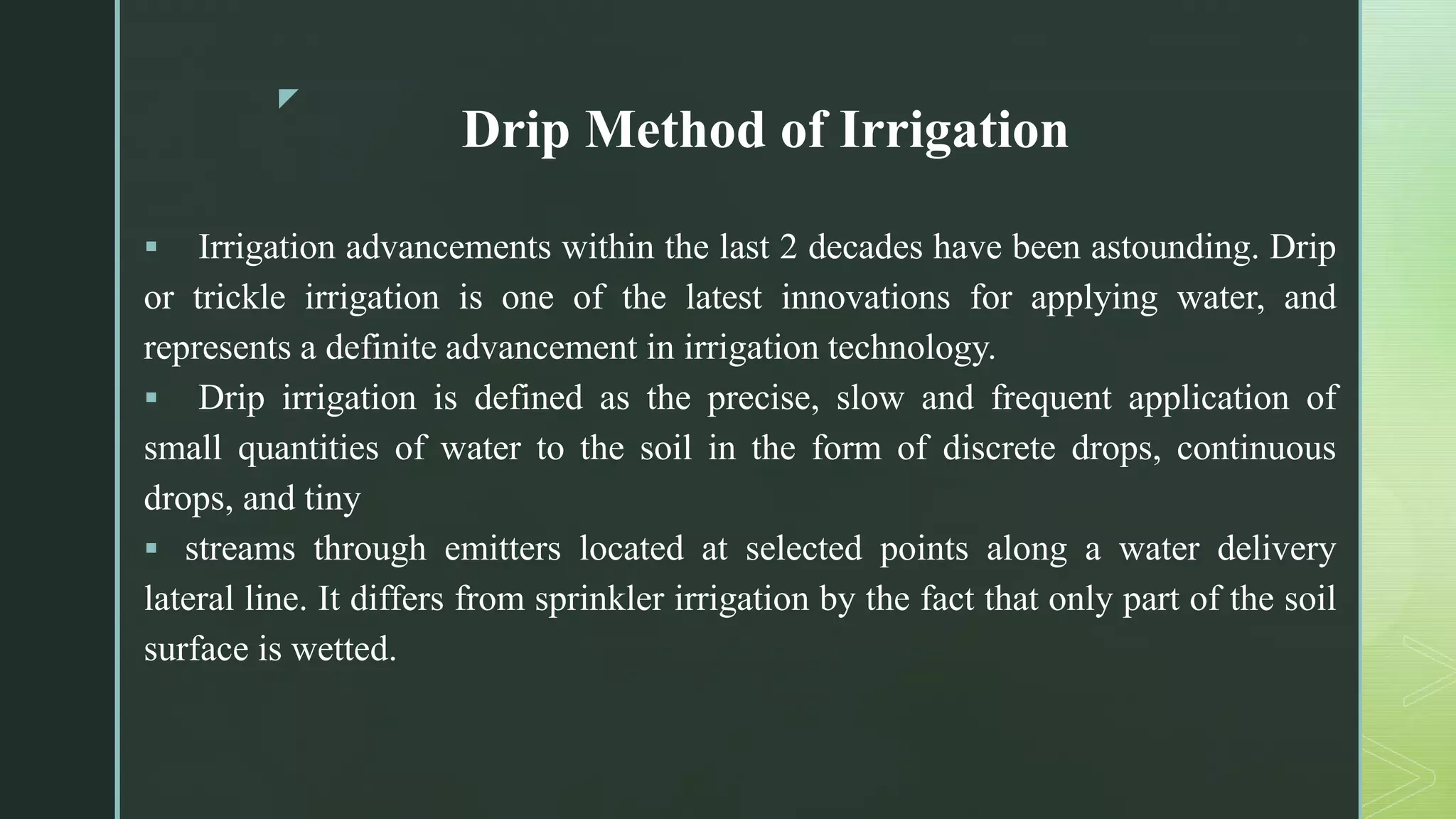 z
Drip Method of Irrigation
 Irrigation advancements within the last 2 decades have been astounding. Drip
or trickle irrigation is one of the latest innovations for applying water, and
represents a definite advancement in irrigation technology.
 Drip irrigation is defined as the precise, slow and frequent application of
small quantities of water to the soil in the form of discrete drops, continuous
drops, and tiny
 streams through emitters located at selected points along a water delivery
lateral line. It differs from sprinkler irrigation by the fact that only part of the soil
surface is wetted.
 