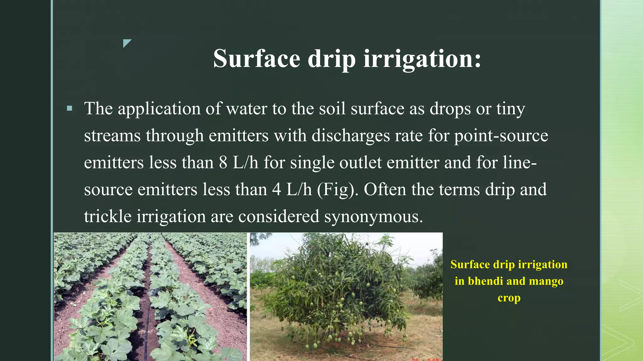z
Surface drip irrigation:
 The application of water to the soil surface as drops or tiny
streams through emitters with discharges rate for point-source
emitters less than 8 L/h for single outlet emitter and for line-
source emitters less than 4 L/h (Fig). Often the terms drip and
trickle irrigation are considered synonymous.
Surface drip irrigation
in bhendi and mango
crop
 