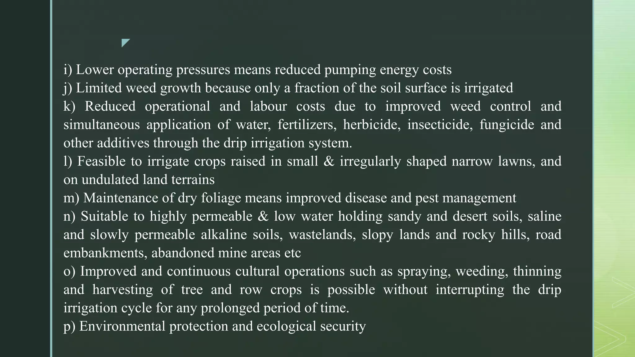 z
i) Lower operating pressures means reduced pumping energy costs
j) Limited weed growth because only a fraction of the soil surface is irrigated
k) Reduced operational and labour costs due to improved weed control and
simultaneous application of water, fertilizers, herbicide, insecticide, fungicide and
other additives through the drip irrigation system.
l) Feasible to irrigate crops raised in small & irregularly shaped narrow lawns, and
on undulated land terrains
m) Maintenance of dry foliage means improved disease and pest management
n) Suitable to highly permeable & low water holding sandy and desert soils, saline
and slowly permeable alkaline soils, wastelands, slopy lands and rocky hills, road
embankments, abandoned mine areas etc
o) Improved and continuous cultural operations such as spraying, weeding, thinning
and harvesting of tree and row crops is possible without interrupting the drip
irrigation cycle for any prolonged period of time.
p) Environmental protection and ecological security
 