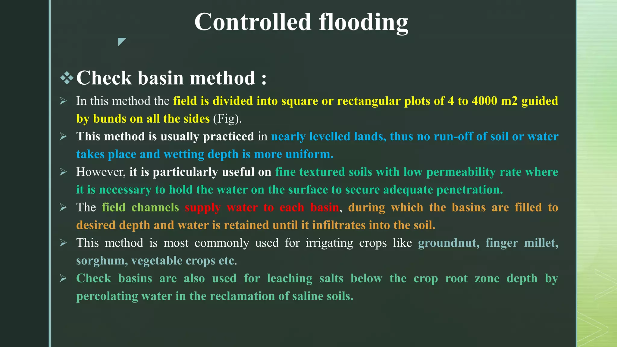 z
Controlled flooding
Check basin method :
 In this method the field is divided into square or rectangular plots of 4 to 4000 m2 guided
by bunds on all the sides (Fig).
 This method is usually practiced in nearly levelled lands, thus no run-off of soil or water
takes place and wetting depth is more uniform.
 However, it is particularly useful on fine textured soils with low permeability rate where
it is necessary to hold the water on the surface to secure adequate penetration.
 The field channels supply water to each basin, during which the basins are filled to
desired depth and water is retained until it infiltrates into the soil.
 This method is most commonly used for irrigating crops like groundnut, finger millet,
sorghum, vegetable crops etc.
 Check basins are also used for leaching salts below the crop root zone depth by
percolating water in the reclamation of saline soils.
 