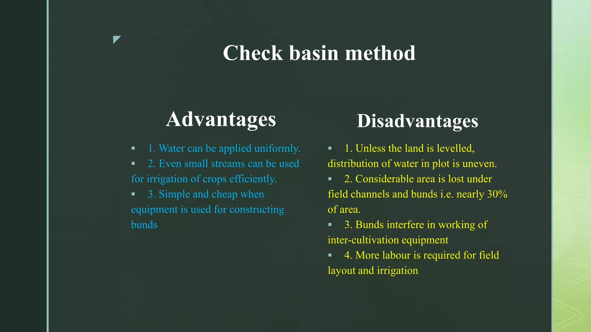z
Check basin method
Advantages
 1. Water can be applied uniformly.
 2. Even small streams can be used
for irrigation of crops efficiently.
 3. Simple and cheap when
equipment is used for constructing
bunds
Disadvantages
 1. Unless the land is levelled,
distribution of water in plot is uneven.
 2. Considerable area is lost under
field channels and bunds i.e. nearly 30%
of area.
 3. Bunds interfere in working of
inter-cultivation equipment
 4. More labour is required for field
layout and irrigation
 