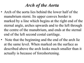 Arch of the Aorta
• Arch of the aorta lies behind the lower half of the
manubrium sterni. Its upper convex border is
marked by a line which begins at the right end of the
sternal angle, arches upwards and to the left through
the centre of the manubrium, and ends at the sternal
end of the left second costal cartilage.
• Note that the beginning and the end of the arch lie
at the same level. When marked on the surface as
described above the arch looks much smaller than it
actually is because of foreshortening.
 
