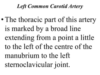 Left Common Carotid Artery
•The thoracic part of this artery
is marked by a broad line
extending from a point a little
to the left of the centre of the
manubrium to the left
sternoclavicular joint.
 