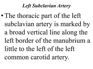 Left Subclavian Artery
•The thoracic part of the left
subclavian artery is marked by
a broad vertical line along the
left border of the manubrium a
little to the left of the left
common carotid artery.
 