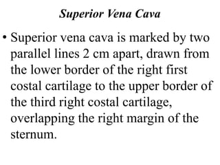 Superior Vena Cava
• Superior vena cava is marked by two
parallel lines 2 cm apart, drawn from
the lower border of the right first
costal cartilage to the upper border of
the third right costal cartilage,
overlapping the right margin of the
sternum.
 