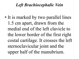 Left Brachiocephalic Vein
• It is marked by two parallel lines
1.5 cm apart, drawn from the
medial end of the left clavicle to
the lower border of the first right
costal cartilage. It crosses the left
sternoclavicular joint and the
upper half of the manubrium.
 