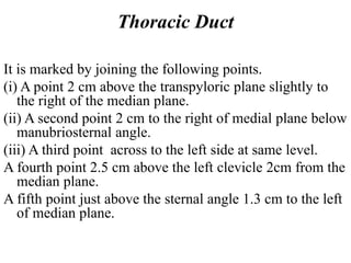 Thoracic Duct
It is marked by joining the following points.
(i) A point 2 cm above the transpyloric plane slightly to
the right of the median plane.
(ii) A second point 2 cm to the right of medial plane below
manubriosternal angle.
(iii) A third point across to the left side at same level.
A fourth point 2.5 cm above the left clevicle 2cm from the
median plane.
A fifth point just above the sternal angle 1.3 cm to the left
of median plane.
 