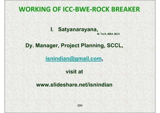 WORKING OF ICC-BWE-ROCK BREAKER

          I. Satyanarayana,
                           M.Tech,MBA,MCA



 Dy. Manager, Project Planning, SCCL,

        isnindian@gmail.com,

               visit at

    www.slideshare.net/isnindian


                    ISN
 