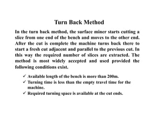 In the turn back method, the surface miner starts cutting a
slice from one end of the bench and moves to the other end.
After the cut is complete the machine turns back there to
start a fresh cut adjacent and parallel to the previous cut. In
this way the required number of slices are extracted. The
method is most widely accepted and used provided the
following conditions exist.
 Available length of the bench is more than 200m.
 Turning time is less than the empty travel time for the
machine.
 Required turning space is available at the cut ends.
Turn Back Method
 