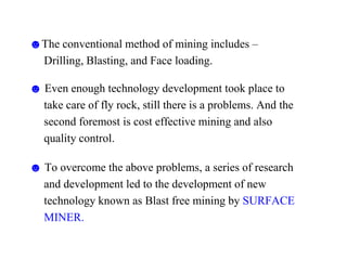 ☻The conventional method of mining includes –
Drilling, Blasting, and Face loading.
☻ Even enough technology development took place to
take care of fly rock, still there is a problems. And the
second foremost is cost effective mining and also
quality control.
☻ To overcome the above problems, a series of research
and development led to the development of new
technology known as Blast free mining by SURFACE
MINER.
 