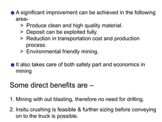 ☻A significant improvement can be achieved in the following
area-
> Produce clean and high quality material.
> Deposit can be exploited fully.
> Reduction in transportation cost and production
process.
> Environmental friendly mining.
☻It also takes care of both safety part and economics in
mining
Some direct benefits are –
1. Mining with out blasting, therefore no need for drilling.
2. Insitu crushing is feasible & further sizing before conveying
on to the truck is possible.
 