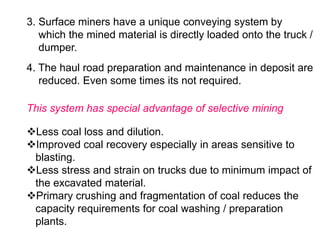 3. Surface miners have a unique conveying system by
which the mined material is directly loaded onto the truck /
dumper.
4. The haul road preparation and maintenance in deposit are
reduced. Even some times its not required.
This system has special advantage of selective mining
Less coal loss and dilution.
Improved coal recovery especially in areas sensitive to
blasting.
Less stress and strain on trucks due to minimum impact of
the excavated material.
Primary crushing and fragmentation of coal reduces the
capacity requirements for coal washing / preparation
plants.
 
