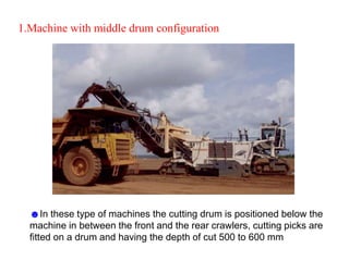 1.Machine with middle drum configuration
☻In these type of machines the cutting drum is positioned below the
machine in between the front and the rear crawlers, cutting picks are
fitted on a drum and having the depth of cut 500 to 600 mm
 