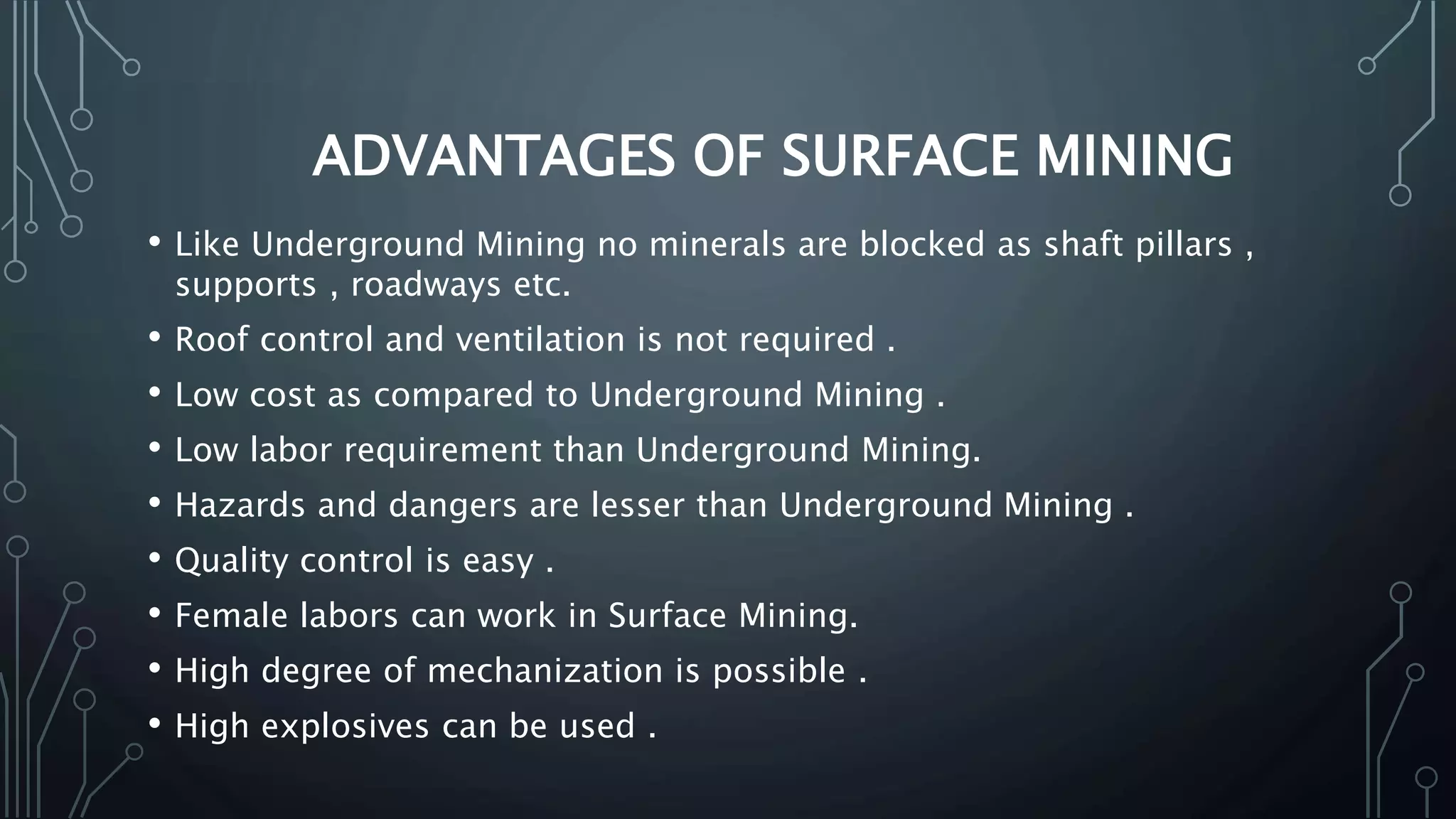 ADVANTAGES OF SURFACE MINING
• Like Underground Mining no minerals are blocked as shaft pillars ,
supports , roadways etc.
• Roof control and ventilation is not required .
• Low cost as compared to Underground Mining .
• Low labor requirement than Underground Mining.
• Hazards and dangers are lesser than Underground Mining .
• Quality control is easy .
• Female labors can work in Surface Mining.
• High degree of mechanization is possible .
• High explosives can be used .
 