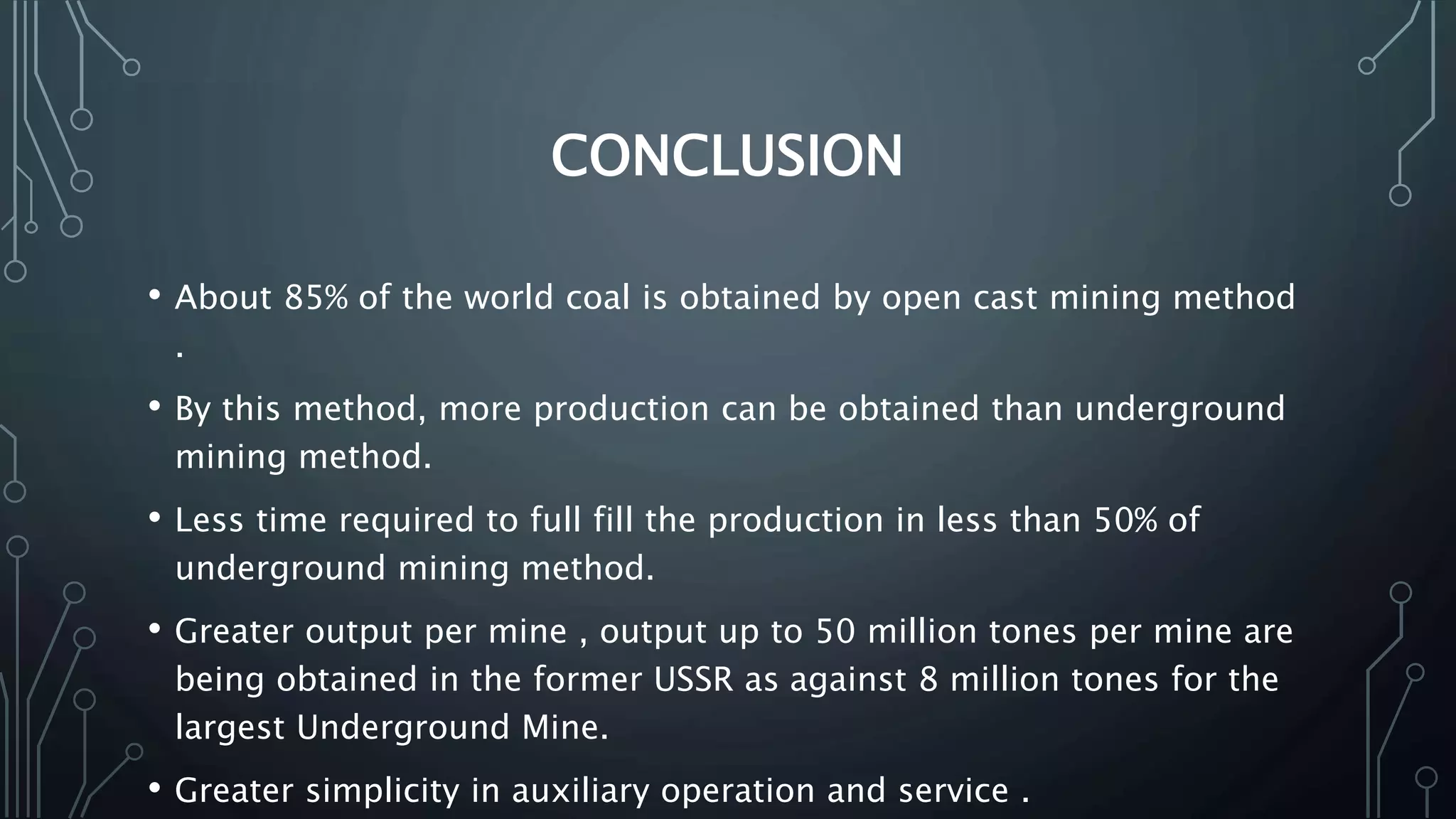 CONCLUSION
• About 85% of the world coal is obtained by open cast mining method
.
• By this method, more production can be obtained than underground
mining method.
• Less time required to full fill the production in less than 50% of
underground mining method.
• Greater output per mine , output up to 50 million tones per mine are
being obtained in the former USSR as against 8 million tones for the
largest Underground Mine.
• Greater simplicity in auxiliary operation and service .
 