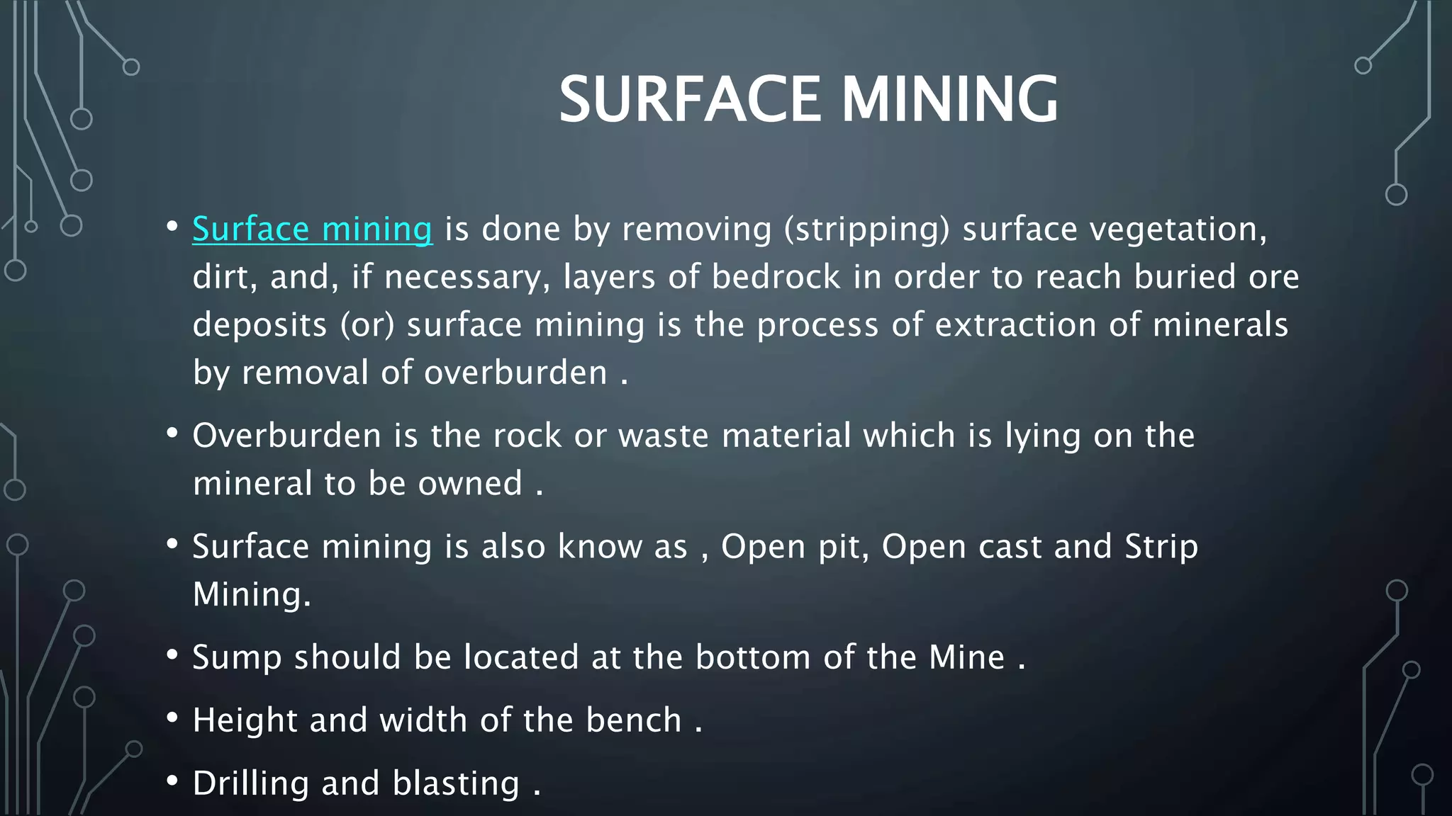 SURFACE MINING
• Surface mining is done by removing (stripping) surface vegetation,
dirt, and, if necessary, layers of bedrock in order to reach buried ore
deposits (or) surface mining is the process of extraction of minerals
by removal of overburden .
• Overburden is the rock or waste material which is lying on the
mineral to be owned .
• Surface mining is also know as , Open pit, Open cast and Strip
Mining.
• Sump should be located at the bottom of the Mine .
• Height and width of the bench .
• Drilling and blasting .
 