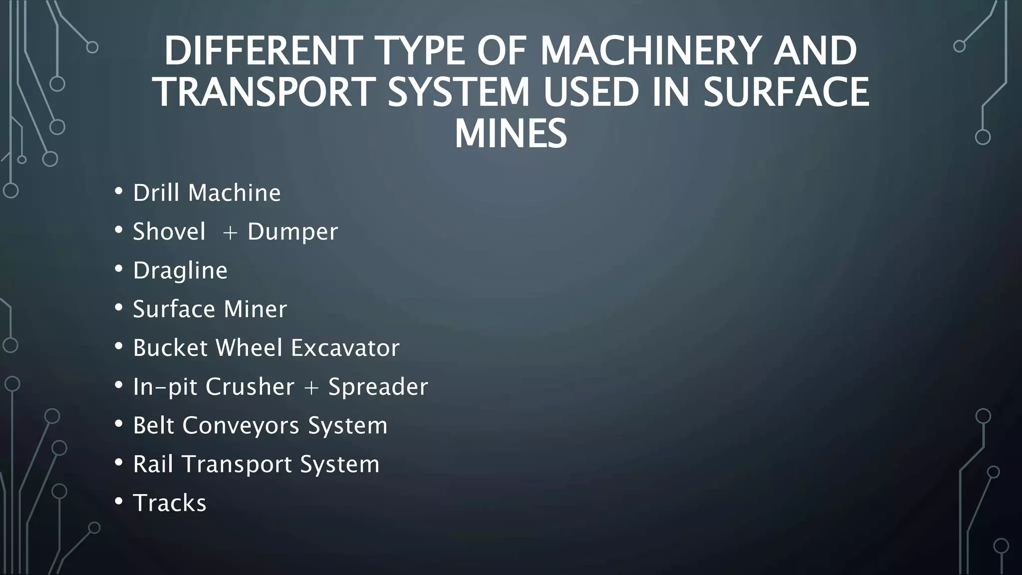 DIFFERENT TYPE OF MACHINERY AND
TRANSPORT SYSTEM USED IN SURFACE
MINES
• Drill Machine
• Shovel + Dumper
• Dragline
• Surface Miner
• Bucket Wheel Excavator
• In-pit Crusher + Spreader
• Belt Conveyors System
• Rail Transport System
• Tracks
 