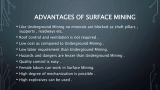 ADVANTAGES OF SURFACE MINING
• Like Underground Mining no minerals are blocked as shaft pillars ,
supports , roadways etc.
• Roof control and ventilation is not required .
• Low cost as compared to Underground Mining .
• Low labor requirement than Underground Mining.
• Hazards and dangers are lesser than Underground Mining .
• Quality control is easy .
• Female labors can work in Surface Mining.
• High degree of mechanization is possible .
• High explosives can be used .
 