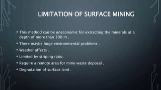 LIMITATION OF SURFACE MINING
• This method can be uneconomic for extracting the minerals at a
depth of more than 300 m .
• There maybe huge environmental problems .
• Weather affects .
• Limited by striping ratio.
• Require a remote area for mine waste deposal .
• Degradation of surface land .
 
