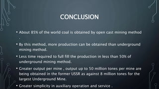 CONCLUSION
• About 85% of the world coal is obtained by open cast mining method
.
• By this method, more production can be obtained than underground
mining method.
• Less time required to full fill the production in less than 50% of
underground mining method.
• Greater output per mine , output up to 50 million tones per mine are
being obtained in the former USSR as against 8 million tones for the
largest Underground Mine.
• Greater simplicity in auxiliary operation and service .
 