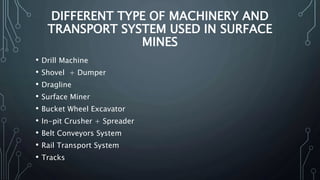 DIFFERENT TYPE OF MACHINERY AND
TRANSPORT SYSTEM USED IN SURFACE
MINES
• Drill Machine
• Shovel + Dumper
• Dragline
• Surface Miner
• Bucket Wheel Excavator
• In-pit Crusher + Spreader
• Belt Conveyors System
• Rail Transport System
• Tracks
 