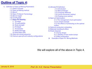 Outline of Topic 6:
1) Definition of Open pit Mining Parameters:
1.1.) Basic Concept
1.2) Open pit Mining method
1.3) Bench
1.4) Open Pit Bench Terminology
1.5) Bench height
1.6) Cutoff grade
1.7) Open Pit Stability:
i) Pit slope
ii) Pit wall stability
iii) Rock strength
iv) Pit Depth
v) Pit diameter
vi) Water Damage
vii) Strip Ratio (SR)
1.8) Open-pit mining sequence
1.9) Various open-pit and orebody configurations
We will explore all of the above in Topic 6.
Prof. Dr. H.Z. Harraz PresentationFebruary 2, 2016
2) Limit or Ultimate Pit Definition:
2.1) Introduction
2.2) Manual Design
2.3) Computer Methods
2.4) Learchs-Grossman method
2.5) Floating cone method
3) Open pit Optimization:
3.1) The management of pit optimization
3.2) A simple example
3.3) The effects of scheduling on the optimal
outline
4) Optimum production scheduling
5) Materials handling Ex-Mine
6) Waste disposal:
6.1) Dump design
6.2 ) Stability of mine waste dumps
6.3) Mine reclamation
 Example of Open Pit Mining Methods
 