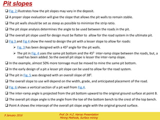 1.6) Cutoff grade
 Cutoff grade is any grade that for any specific reason is used to separate any two courses of
action.
 The reason used in setting a cutoff grade usually incorporates the economic characteristics of
the project.
 When mining, the operator must make a decision as to whether the next block of material
should be mined and processed, mined and stockpiled, mined (to expose ore) and sent to the
waste dump, or not mined at all.
 The grade of the block is used to make this decision.
 For any block to be deliberately mined, it must pay for the costs of mining, processing, and
marketing. The grade of material that can pay for this（the costing, processing and marketing)
but for no stripping is the breakeven mining cutoff grade.
 A second cutoff grade can be used for blocks that are below the mining cutoff grade and would
not be mined for their own value.
 These blocks may be mined as waste by deeper ore blocks.
 The cost of mining these blocks is paid for by the deeper ore.
 The final destination of these blocks is then only influenced by costs for the blocks once they
have been mined.
 The blocks can be processed at this point if they can pay for just the processing and marketing
costs.
 In mining phase the cutoff grade calculation would include the drilling, blasting, loading, and
hauling costs.
 The processing costs would cover crushing, conveying, grinding, and concentrating costs.
 The marketing costs could include concentrate handling, smelting, refining and transportation.
 Additional direct costs for royalties and taxes would also be included.
 Overhead costs should also be added to the calculation.
 Depreciation is used in the calculation for the purpose of setting the pit size.
 