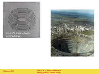 Table 1 is the calculation of the mining cutoff
grade for a copper project with the following
parameters:
30 kt/d (33000 st pd) of ore mined for
20years
$300,000,000 capital cost (include
replacement capital)
$1.00 mining cost per ton of ore
$0.95 mining cost per ton of waste
$3.00 processing cost per ton of ore
$1.00 general and administrative (G&A)
cost per ton of ore
$0.75 freight, smelter, and refining (FSR)
cost per kilogram of copper
85% overall copper recovery
Note that
The cutoff grade will increase as the costs increase is shown
in Fig. 8.
The difference between the mining cutoff grade and the
milling cutoff grade is shown in Fig.9.
2 February 2016 Prof. Dr. H.Z. Harraz Presentation
Mining Methods, Surface mining
 