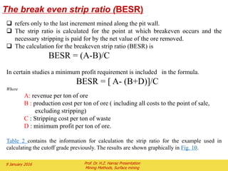 Limiting Slopes
• One limit is geologic – having the pit slide in on you is bad for
investment (and possibly your health if you are at the bottom)
• One exercise commonly taught in rock mechanics courses is
plotting fractures on stereo net
 Illustrates how many fractures are opened up by benches
Daylighted fracture
Offers an opportunity
To slide off.
Non-Daylighted fracture offers little
Risk
Implications for Slope Effect
• In long area strip mines where things broke down to 2 dimensions slope did
not impact stripping ratio
• Here in this static 3D pit geometry the impact is huge
• Obviously having a steeper slope improves economics
 